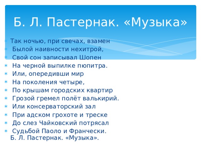 Б. Л. Пастернак. «Музыка» Так ночью, при свечах, взамен  Былой наивности нехитрой,  Свой сон записывал Шопен  На черной выпилке пюпитра.  Или, опередивши мир  На поколения четыре,  По крышам городских квартир  Грозой гремел полёт валькирий.  Или консерваторский зал  При адском грохоте и треске  До слез Чайковский потрясал  Судьбой Паоло и Франчески.  Б. Л. Пастернак. «Музыка».  