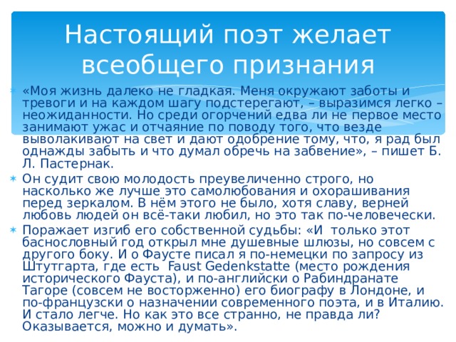 Настоящий поэт желает всеобщего признания «Моя жизнь далеко не гладкая. Меня окружают заботы и тревоги и на каждом шагу подстерегают, – выразимся легко – неожиданности. Но среди огорчений едва ли не первое место занимают ужас и отчаяние по поводу того, что везде выволакивают на свет и дают одобрение тому, что, я рад был однажды забыть и что думал обречь на забвение», – пишет Б. Л. Пастернак. Он судит свою молодость преувеличенно строго, но насколько же лучше это самолюбования и охорашивания перед зеркалом. В нём этого не было, хотя славу, верней любовь людей он всё-таки любил, но это так по-человечески. Поражает изгиб его собственной судьбы: «И только этот баснословный год открыл мне душевные шлюзы, но совсем с другого боку. И о Фаусте писал я по-немецки по запросу из Штутгарта, где есть  Faust Gedenkstatte (место рождения исторического Фауста), и по-английски о Рабиндранате Тагоре (совсем не восторженно) его биографу в Лондоне, и по-французски о назначении современного поэта, и в Италию. И стало легче. Но как это все странно, не правда ли? Оказывается, можно и думать».  