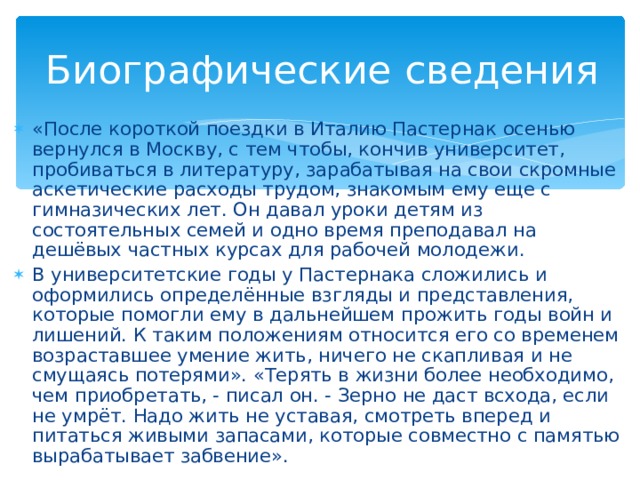 Биографические сведения «После короткой поездки в Италию Пастернак осенью вернулся в Москву, с тем чтобы, кончив университет, пробиваться в литературу, зарабатывая на свои скромные аскетические расходы трудом, знакомым ему еще с гимназических лет. Он давал уроки детям из состоятельных семей и одно время преподавал на дешёвых частных курсах для рабочей молодежи. В университетские годы у Пастернака сложились и оформились определённые взгляды и представления, которые помогли ему в дальнейшем прожить годы войн и лишений. К таким положениям относится его со временем возраставшее умение жить, ничего не скапливая и не смущаясь потерями». «Терять в жизни более необходимо, чем приобретать, - писал он. - Зерно не даст всхода, если не умрёт. Надо жить не уставая, смотреть вперед и питаться живыми запасами, которые совместно с памятью вырабатывает забвение». 