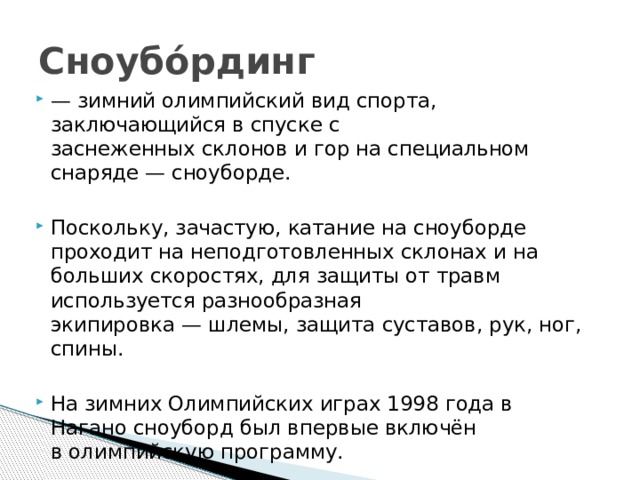 Сноубо́рдинг — зимний олимпийский вид спорта, заключающийся в спуске с заснеженных склонов и гор на специальном снаряде — сноуборде. Поскольку, зачастую, катание на сноуборде проходит на неподготовленных склонах и на больших скоростях, для защиты от травм используется разнообразная экипировка — шлемы, защита суставов, рук, ног, спины. На зимних Олимпийских играх 1998 года в Нагано сноуборд был впервые включён в олимпийскую программу. 