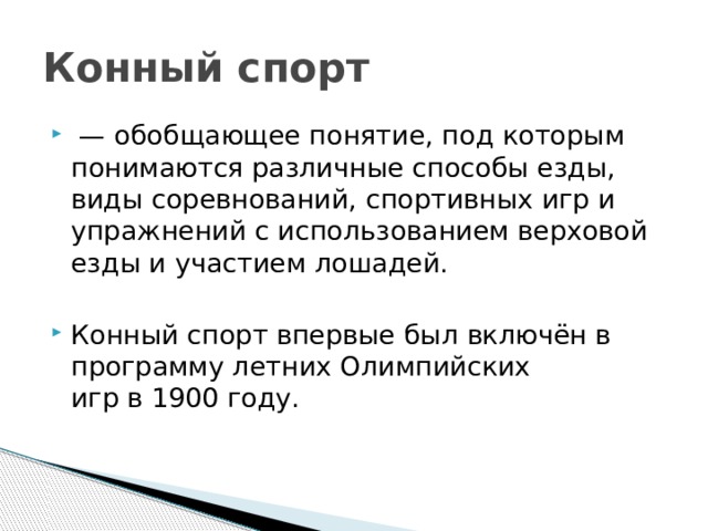 Конный спорт  — обобщающее понятие, под которым понимаются различные способы езды, виды соревнований, спортивных игр и упражнений с использованием верховой езды и участием лошадей. Конный спорт впервые был включён в программу летних Олимпийских игр в 1900 году. 