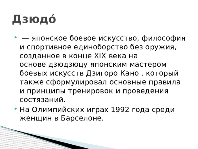 Дзюдо́  —  японское боевое искусство, философия и спортивное единоборство без оружия, созданное в конце XIX века на основе дзюдзюцу японским мастером боевых искусств Дзигоро Кано , который также сформулировал основные правила и принципы тренировок и проведения состязаний. На Олимпийских играх 1992 года среди женщин в Барселоне. 