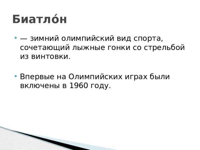 Биатло́н — зимний олимпийский вид спорта, сочетающий лыжные гонки со стрельбой из винтовки. Впервые на Олимпийских играх были включены в 1960 году. 