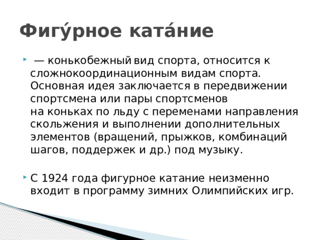 Фигу́рное ката́ние  — конькобежный  вид спорта, относится к сложнокоординационным видам спорта. Основная идея заключается в передвижении спортсмена или пары спортсменов на коньках по льду с переменами направления скольжения и выполнении дополнительных элементов (вращений, прыжков, комбинаций шагов, поддержек и др.) под музыку. С 1924 года фигурное катание неизменно входит в программу зимних Олимпийских игр. 