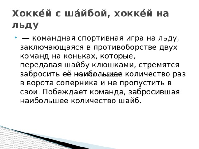 Хокке́й с ша́йбой, хокке́й на льду  —  командная спортивная игра на льду, заключающаяся в противоборстве двух команд на коньках, которые, передавая шайбу клюшками, стремятся забросить её наибольшее количество раз в ворота соперника и не пропустить в свои. Побеждает команда, забросившая наибольшее количество шайб. Хокке́й с ша́йбой 