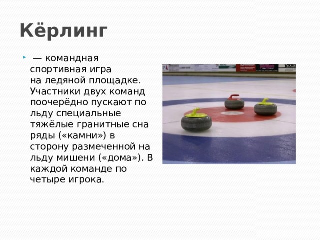 Кёрлинг  — командная спортивная игра на ледяной площадке. Участники двух команд поочерёдно пускают по льду специальные тяжёлые гранитные снаряды («камни») в сторону размеченной на льду мишени («дома»). В каждой команде по четыре игрока. 