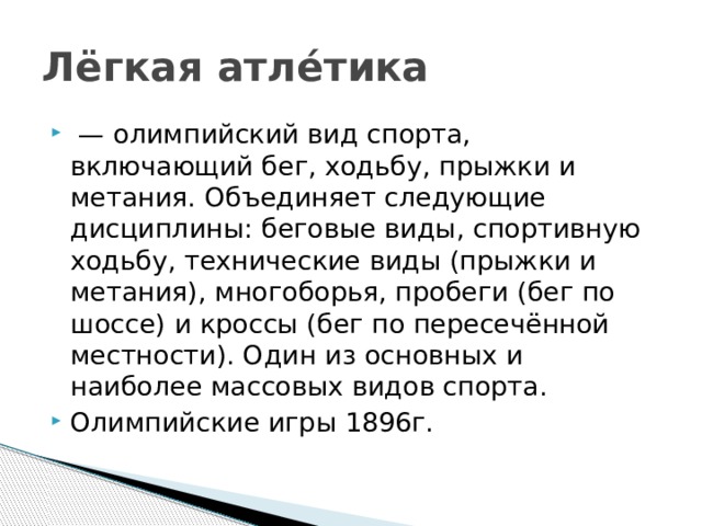 Лёгкая атле́тика  —  олимпийский вид спорта, включающий бег, ходьбу, прыжки и метания. Объединяет следующие дисциплины: беговые виды, спортивную ходьбу, технические виды (прыжки и метания), многоборья, пробеги (бег по шоссе) и кроссы (бег по пересечённой местности). Один из основных и наиболее массовых видов спорта. Олимпийские игры 1896г. 