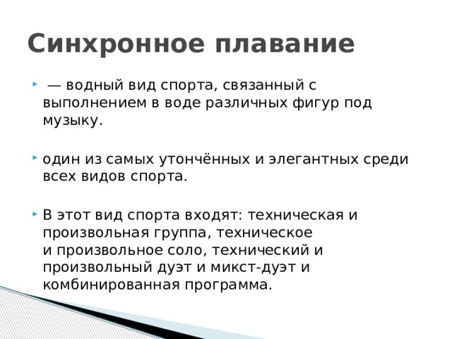 Синхронное плавание  — водный вид спорта, связанный с выполнением в воде различных фигур под музыку. один из самых утончённых и элегантных среди всех видов спорта. В этот вид спорта входят: техническая и произвольная группа, техническое и произвольное соло, технический и произвольный дуэт и микст-дуэт и комбинированная программа. 