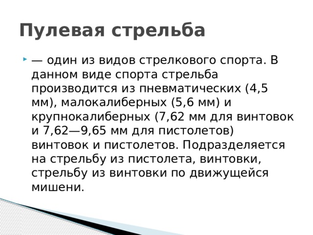 Пулевая стрельба  — один из видов стрелкового спорта. В данном виде спорта стрельба производится из пневматических (4,5 мм), малокалиберных (5,6 мм) и крупнокалиберных (7,62 мм для винтовок и 7,62—9,65 мм для пистолетов) винтовок и пистолетов. Подразделяется на стрельбу из пистолета, винтовки, стрельбу из винтовки по движущейся мишени. 