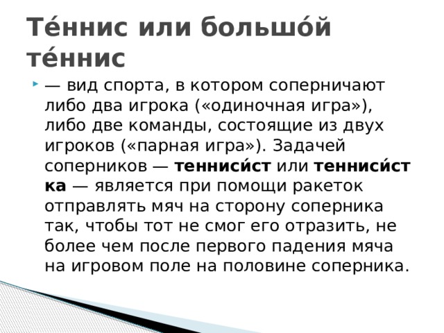 Те́ннис или большо́й те́ннис  — вид спорта, в котором соперничают либо два игрока («одиночная игра»), либо две команды, состоящие из двух игроков («парная игра»). Задачей соперников —  тенниси́ст  или  тенниси́стка  — является при помощи ракеток отправлять мяч на сторону соперника так, чтобы тот не смог его отразить, не более чем после первого падения мяча на игровом поле на половине соперника. 