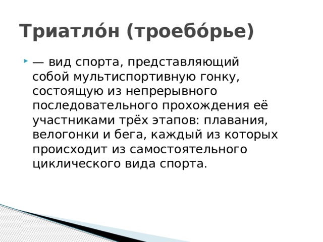 Триатло́н (троебо́рье) — вид спорта, представляющий собой мультиспортивную гонку, состоящую из непрерывного последовательного прохождения её участниками трёх этапов: плавания, велогонки и бега, каждый из которых происходит из самостоятельного циклического вида спорта.  