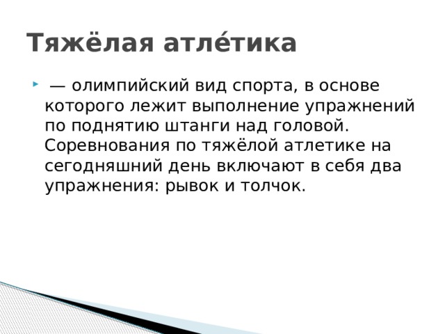 Тяжёлая атле́тика  —  олимпийский вид спорта, в основе которого лежит выполнение упражнений по поднятию штанги над головой. Соревнования по тяжёлой атлетике на сегодняшний день включают в себя два упражнения: рывок и толчок. 