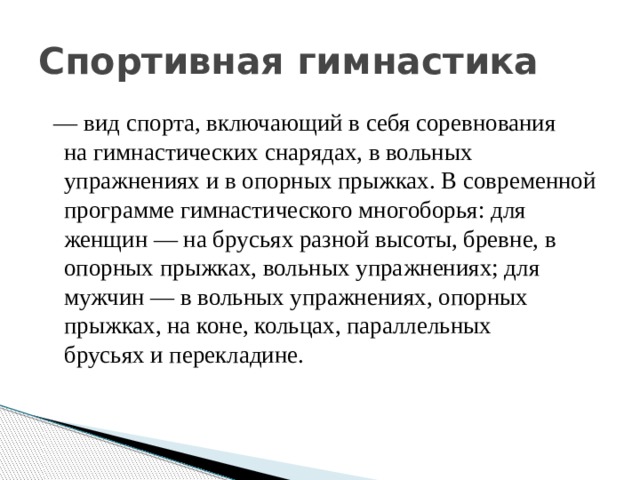 Спортивная гимнастика   — вид спорта, включающий в себя соревнования на гимнастических снарядах, в вольных упражнениях и в опорных прыжках. В современной программе гимнастического многоборья: для женщин — на брусьях разной высоты, бревне, в опорных прыжках, вольных упражнениях; для мужчин — в вольных упражнениях, опорных прыжках, на коне, кольцах, параллельных брусьях и перекладине. 