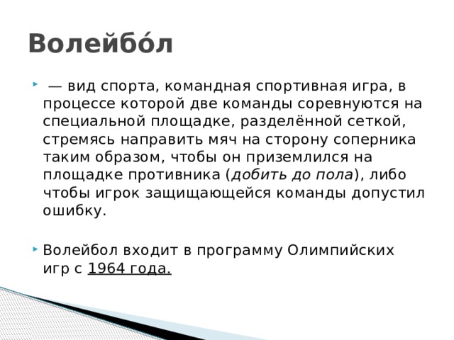 Волейбо́л  — вид спорта, командная спортивная игра, в процессе которой две команды соревнуются на специальной площадке, разделённой сеткой, стремясь направить мяч на сторону соперника таким образом, чтобы он приземлился на площадке противника ( добить до пола ), либо чтобы игрок защищающейся команды допустил ошибку.  Волейбол входит в программу Олимпийских игр с  1964 года. 