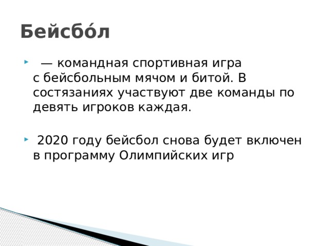 Бейсбо́л   — командная спортивная игра с бейсбольным мячом и битой. В состязаниях участвуют две команды по девять игроков каждая.   2020 году бейсбол снова будет включен в программу Олимпийских игр 