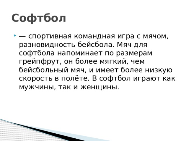 Софтбол — спортивная командная игра с мячом, разновидность бейсбола. Мяч для софтбола напоминает по размерам грейпфрут, он более мягкий, чем бейсбольный мяч, и имеет более низкую скорость в полёте. В софтбол играют как мужчины, так и женщины.  