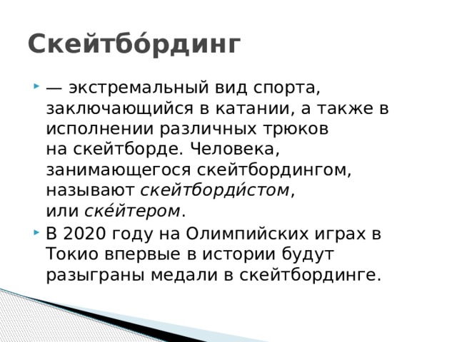 Скейтбо́рдинг — экстремальный вид спорта, заключающийся в катании, а также в исполнении различных трюков на скейтборде. Человека, занимающегося скейтбордингом, называют  скейтборди́стом , или  ске́йтером . В 2020 году на Олимпийских играх в Токио впервые в истории будут разыграны медали в скейтбординге. 