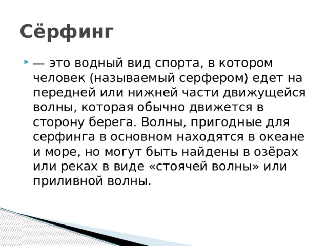 Сёрфинг — это водный вид спорта, в котором человек (называемый серфером) едет на передней или нижней части движущейся волны, которая обычно движется в сторону берега. Волны, пригодные для серфинга в основном находятся в океане и море, но могут быть найдены в озёрах или реках в виде «стоячей волны» или приливной волны. 