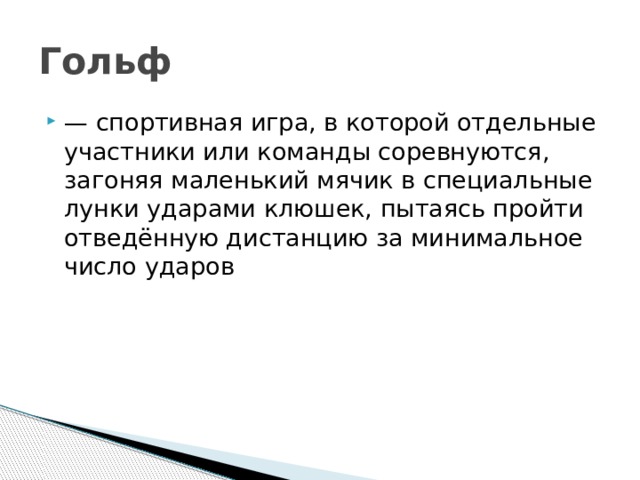 Гольф  —  спортивная игра, в которой отдельные участники или команды соревнуются, загоняя маленький мячик в специальные лунки ударами клюшек, пытаясь пройти отведённую дистанцию за минимальное число ударов 