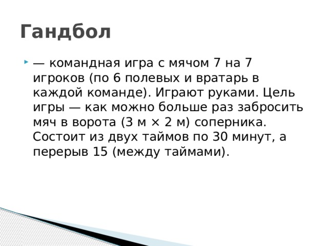 Гандбол  — командная игра с мячом 7 на 7 игроков (по 6 полевых и вратарь в каждой команде). Играют руками. Цель игры — как можно больше раз забросить мяч в ворота (3 м × 2 м) соперника. Состоит из двух таймов по 30 минут, а перерыв 15 (между таймами). 