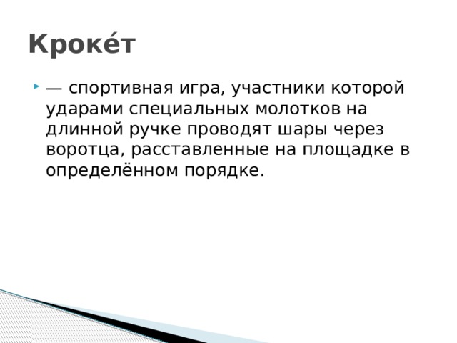 Кроке́т — спортивная игра, участники которой ударами специальных молотков на длинной ручке проводят шары через воротца, расставленные на площадке в определённом порядке.  