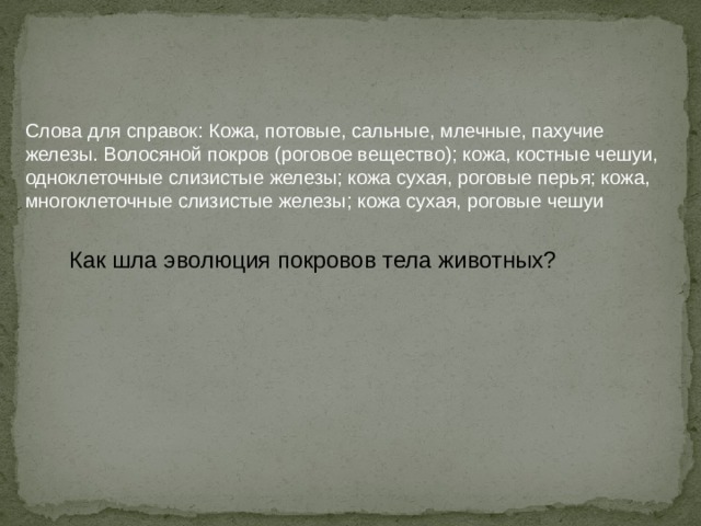 Слова для справок: Кожа, потовые, сальные, млечные, пахучие железы. Волосяной покров (роговое вещество); кожа, костные чешуи, одноклеточные слизистые железы; кожа сухая, роговые перья; кожа, многоклеточные слизистые железы; кожа сухая, роговые чешуи Как шла эволюция покровов тела животных? Систематическое положение Класс Рыбы Класс Земноводные Класс Пресмыкающиеся Класс Птицы Класс Млекопитающие 