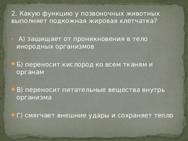 2. Какую функцию у позвоночных животных выполняет подкожная жировая клетчатка?  А) защищает от проникновения в тело инородных организмов Б) переносит кислород ко всем тканям и органам В) переносит питательные вещества внутрь организма Г) смягчает внешние удары и сохраняет тепло 