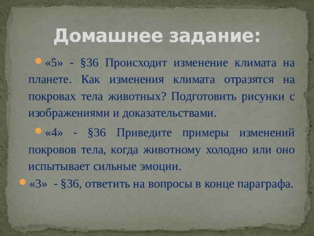 Домашнее задание: «5» - §36 Происходит изменение климата на планете. Как изменения климата отразятся на покровах тела животных? Подготовить рисунки с изображениями и доказательствами. «4» - §36 Приведите примеры изменений покровов тела, когда животному холодно или оно испытывает сильные эмоции. «3» - §36, ответить на вопросы в конце параграфа. 