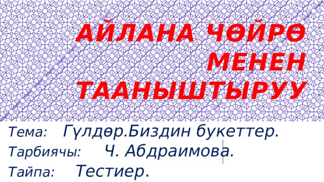 Айлана чөйрө менен тааныштыруу Тема: Гүлдөр.Биздин букеттер. Тарбиячы: Ч. Абдраимова. Тайпа:  Тестиер . 