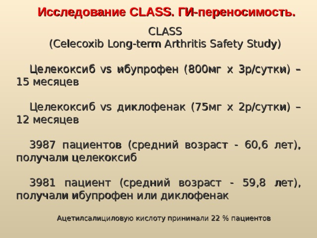 Исследование CLASS. ГИ-переносимость. CLASS (Celecoxib Long-term Arthritis Safety Study) Целекоксиб vs ибупрофен (800мг х 3р/сутки) – 15 месяцев Целекоксиб vs диклофенак (75мг х 2р/сутки) – 12 месяцев 3987 пациентов (средний возраст - 60,6 лет), получали целекоксиб 3981 пациент (средний возраст - 59,8 лет), получали ибупрофен или диклофенак Ацетилсалициловую кислоту принимали 22 % пациентов 