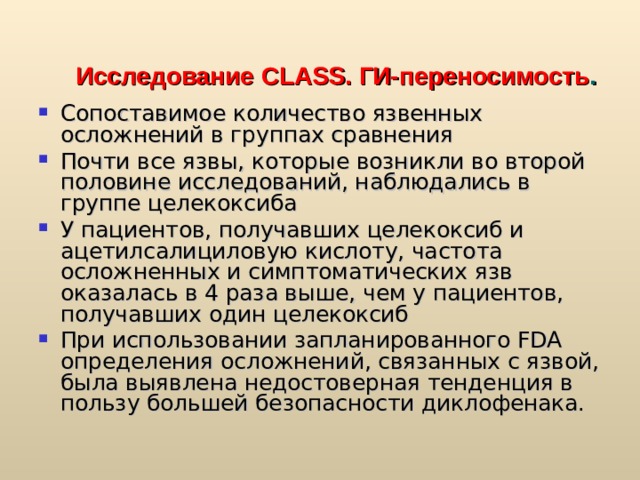 Исследование CLASS.  ГИ-переносимость . Сопоставимое количество язвенных осложнений в группах сравнения Почти все язвы, которые возникли во второй половине исследований, наблюдались в группе целекоксиба У пациентов, получавших целекоксиб и ацетилсалициловую кислоту, частота осложненных и симптоматических язв оказалась в 4 раза выше, чем у пациентов, получавших один целекоксиб При использовании запланированного FDA определения осложнений, связанных с язвой, была выявлена недостоверная тенденция в пользу большей безопасности диклофенака. FDA – Federal Drug Administration (USA)  