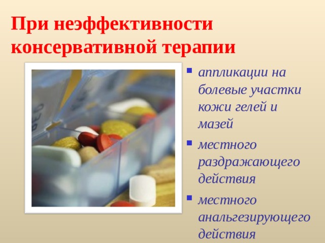 При неэффективности консервативной терапии аппликации на болевые участки кожи гелей и мазей местного раздражающего действия местного  анальгезирующего действия Ведущее место при лечении боли занимают аппликации на болевые участки кожи гелей и мазей, содержащих НПВП (диклофенак, кетопрофен, ибупрофен и др.) и местного раздражающего и анальгезирующего действия. Оправданно применение и аппликаций димексида в сочетании с кортикостероидами, лидокаином, прокаином, локальные инъекции анестетиков.  