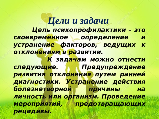 Цели и задачи  Цель психопрофилактики – это своевременное определение и устранение факторов, ведущих к отклонениям в развитии.  К задачам можно отнести следующие. Предупреждение развития отклонения путем ранней диагностики. Устранение действия болезнетворной причины на личность или организм. Проведение мероприятий, предотвращающих рецидивы. 