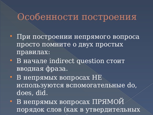 Особенности построения При построении непрямого вопроса просто помните о двух простых правилах: В начале indirect question стоит вводная фраза. В непрямых вопросах НЕ используются вспомогательные do, does, did. В непрямых вопросах ПРЯМОЙ порядок слов (как в утвердительных предложениях). 