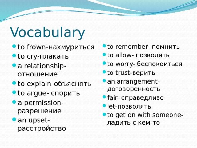 Vocabulary to frown-нахмуриться to cry-плакать a relationship-отношение to explain-объяснять to argue- спорить a permission- разрешение an upset- расстройство to remember- помнить to allow- позволять to worry- беспокоиться to trust-верить an arrangement-договоренность fair- справедливо let-позволять to get on with someone-ладить с кем-то 