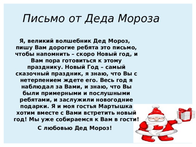 Письмо от Деда Мороза  Я, великий волшебник Дед Мороз, пишу Вам дорогие ребята это письмо, чтобы напомнить – скоро Новый год, и Вам пора готовиться к этому празднику. Новый Год – самый сказочный праздник, я знаю, что Вы с нетерпением ждете его. Весь год я наблюдал за Вами, и знаю, что Вы были примерными и послушными ребятами, и заслужили новогодние подарки. Я и моя гостья Мартышка хотим вместе с Вами встретить новый год! Мы уже собираемся к Вам в гости! С любовью Дед Мороз!   