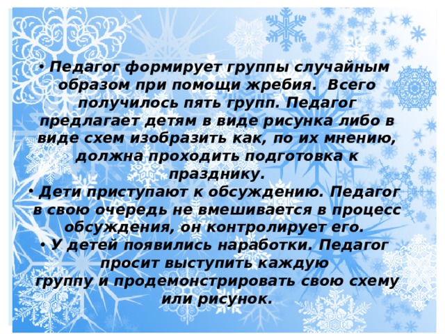 Педагог формирует группы случайным образом при помощи жребия. Всего получилось пять групп. Педагог предлагает детям в виде рисунка либо в виде схем изобразить как, по их мнению, должна проходить подготовка к празднику. Дети приступают к обсуждению. Педагог в свою очередь не вмешивается в процесс обсуждения, он контролирует его. У детей появились наработки. Педагог просит выступить каждую группу и продемонстрировать свою схему или рисунок. 