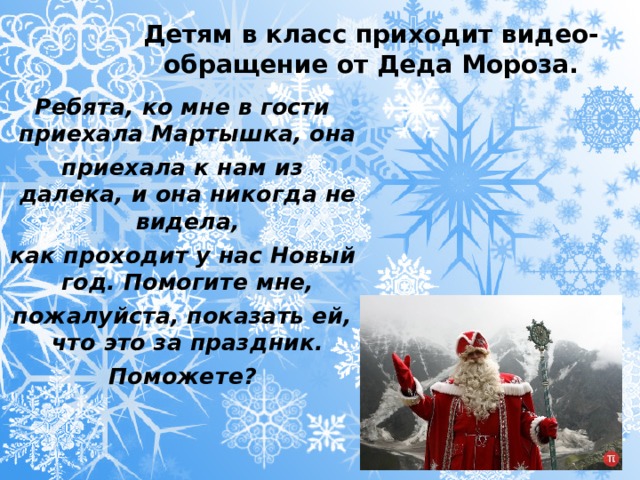 Детям в класс приходит видео-обращение от Деда Мороза. Ребята, ко мне в гости приехала Мартышка, она приехала к нам из далека, и она никогда не видела, как проходит у нас Новый год. Помогите мне, пожалуйста, показать ей, что это за праздник. Поможете?  