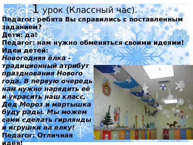  1 урок (Классный час). Педагог: ребята Вы справились с поставленным заданием? Дети: да! Педагог: нам нужно обменяться своими идеями! Идеи детей: Новогодняя ёлка - традиционный атрибут празднования Нового года. В первую очередь нам нужно нарядить её и украсить наш класс, Дед Мороз и мартышка буду рады. Мы можем сами сделать гирлянды и игрушки на елку! Педагог: Отличная идея! 