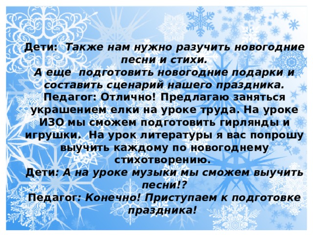 Дети: Также нам нужно разучить новогодние песни и стихи. А еще подготовить новогодние подарки и составить сценарий нашего праздника. Педагог: Отлично! Предлагаю заняться украшением елки на уроке труда. На уроке ИЗО мы сможем подготовить гирлянды и игрушки. На урок литературы я вас попрошу выучить каждому по новогоднему стихотворению. Дети : А на уроке музыки мы сможем выучить песни!? Педагог : Конечно! Приступаем к подготовке праздника!    