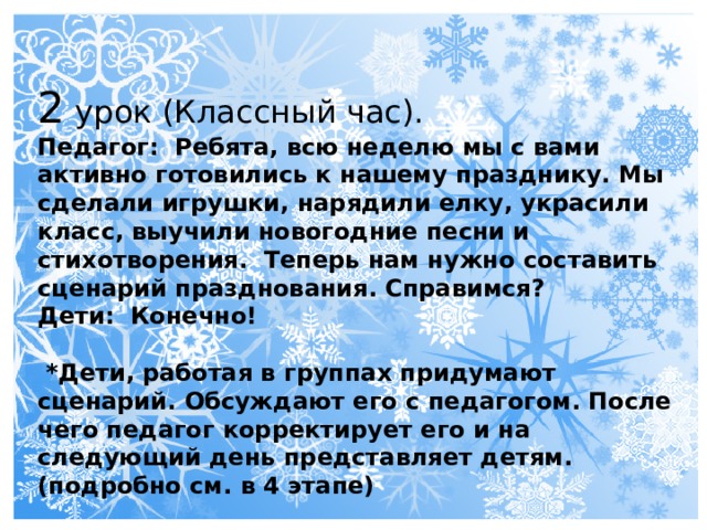 2 урок (Классный час). Педагог: Ребята, всю неделю мы с вами активно готовились к нашему празднику. Мы сделали игрушки, нарядили елку, украсили класс, выучили новогодние песни и стихотворения. Теперь нам нужно составить сценарий празднования. Справимся? Дети: Конечно!   *Дети, работая в группах придумают сценарий. Обсуждают его с педагогом. После чего педагог корректирует его и на следующий день представляет детям. (подробно см. в 4 этапе) 