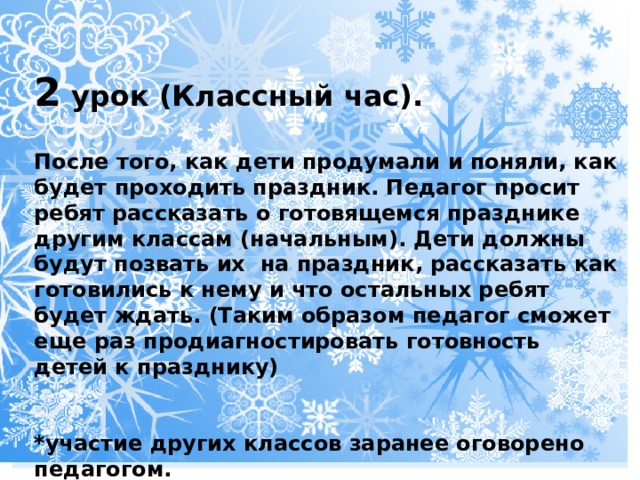 2 урок (Классный час).  После того, как дети продумали и поняли, как будет проходить праздник. Педагог просит ребят рассказать о готовящемся празднике другим классам (начальным). Дети должны будут позвать их на праздник, рассказать как готовились к нему и что остальных ребят будет ждать. (Таким образом педагог сможет еще раз продиагностировать готовность детей к празднику)   *участие других классов заранее оговорено педагогом. 