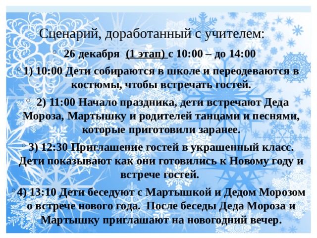 Сценарий, доработанный с учителем: 26 декабря (1 этап) с 10:00 – до 14:00 1) 10:00 Дети собираются в школе и переодеваются в костюмы, чтобы встречать гостей.  2) 11:00 Начало праздника, дети встречают Деда Мороза, Мартышку и родителей танцами и песнями, которые приготовили заранее. 3) 12:30 Приглашение гостей в украшенный класс. Дети показывают как они готовились к Новому году и встрече гостей. 4) 13:10 Дети беседуют с Мартышкой и Дедом Морозом о встрече нового года. После беседы Деда Мороза и Мартышку приглашают на новогодний вечер. 