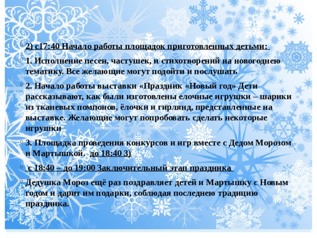  2) с17:40 Начало работы площадок приготовленных детьми: 1. Исполнение песен, частушек, и стихотворений на новогоднею тематику. Все желающие могут подойти и послушать 2. Начало работы выставки «Праздник «Новый год» Дети рассказывают, как были изготовлены елочные игрушки – шарики из тканевых помпонов, ёлочки и гирлянд, представленные на выставке. Желающие могут попробовать сделать некоторые игрушки 3. Площадка проведения конкурсов и игр вместе с Дедом Морозом и Мартышкой. до 18:40 3)  с 18:40 – до 19:00 Заключительный этап праздника Дедушка Мороз ещё раз поздравляет детей и Мартышку с Новым годом и дарит им подарки, соблюдая последнею традицию праздника. 