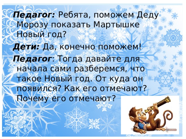 Педагог: Ребята, поможем Деду Морозу показать Мартышке Новый год? Дети: Да, конечно поможем! Педагог : Тогда давайте для начала сами разберемся, что такое Новый год. От куда он появился? Как его отмечают? Почему его отмечают? 