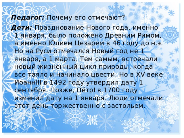 Педагог: Почему его отмечают? Дети: Празднование Нового года, именно 1 января, было положено Древним Римом, а именно Юлием Цезарем в 46 году до н.э. Но на Руси отмечался Новый год не 1 января, а 1 марта. Тем самым, встречали новый жизненный цикл природы, когда все таяло и начинало цвести. Но в XV веке ИоаннIII в 1492 году утвердил дату 1 сентября. Позже, ПётрI в 1700 году изменил дату на 1 января. Люди отмечали этот день торжественно с застольем. 