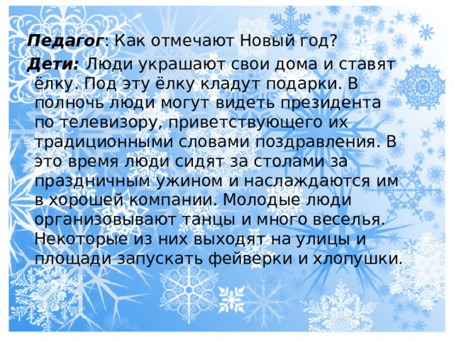 Педагог : Как отмечают Новый год? Дети: Люди украшают свои дома и ставят ёлку. Под эту ёлку кладут подарки. В полночь люди могут видеть президента по телевизору, приветствующего их традиционными словами поздравления. В это время люди сидят за столами за праздничным ужином и наслаждаются им в хорошей компании. Молодые люди организовывают танцы и много веселья. Некоторые из них выходят на улицы и площади запускать фейверки и хлопушки. 