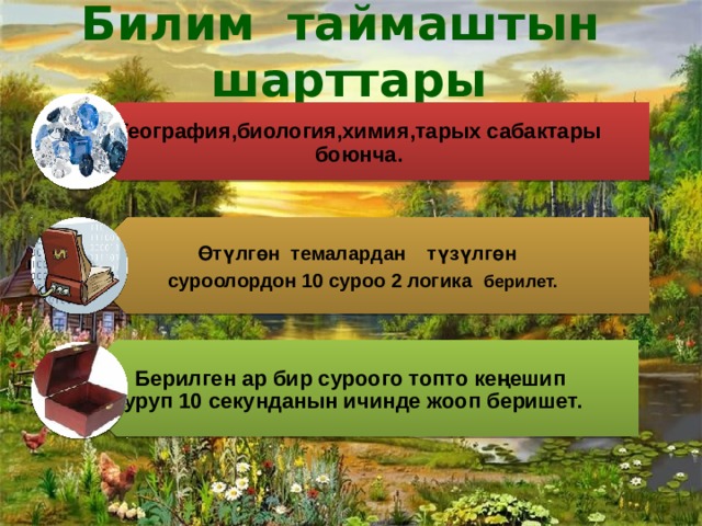 Билим таймаштын шарттары География,биология,химия,тарых сабактары боюнча.  Өтүлгөн темалардан түзүлгөн  суроолордон 10 суроо 2 логика берилет. Берилген ар бир суроого топто кеңешип туруп 10 секунданын ичинде жооп беришет. 