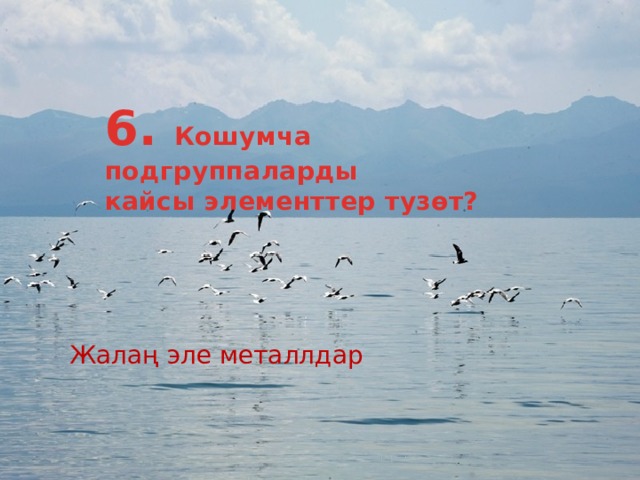 6. Кошумча подгруппаларды кайсы элементтер тузөт? Жалаң эле металлдар 