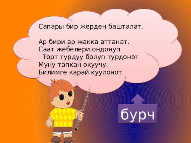 Сапары бир жерден башталат, Ар бири ар жакка аттанат. Саат жебелери ондонуп  Торт турдуу болуп турдонот Муну тапкан окуучу. Билимге карай куулонот бурч 